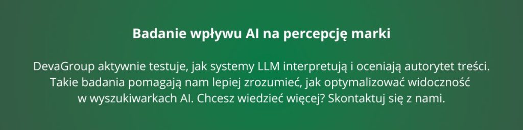 Badanie wpływu AI na percepcję marki – DevaGroup aktywnie testuje, jak systemy LLM interpretują i oceniają autorytet treści. Takie badania pomagają nam lepiej zrozumieć, jak optymalizować widoczność w wyszukiwarkach AI. Chcesz wiedzieć więcej? Skontaktuj się z nami.
